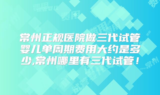 常州正规医院做三代试管婴儿单周期费用大约是多少,常州哪里有三代试管!