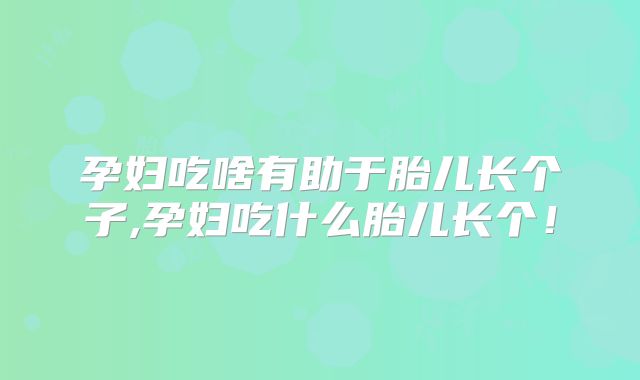 孕妇吃啥有助于胎儿长个子,孕妇吃什么胎儿长个!