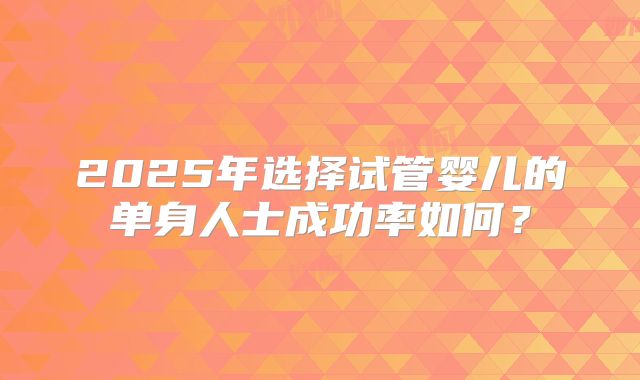 2025年选择试管婴儿的单身人士成功率如何?