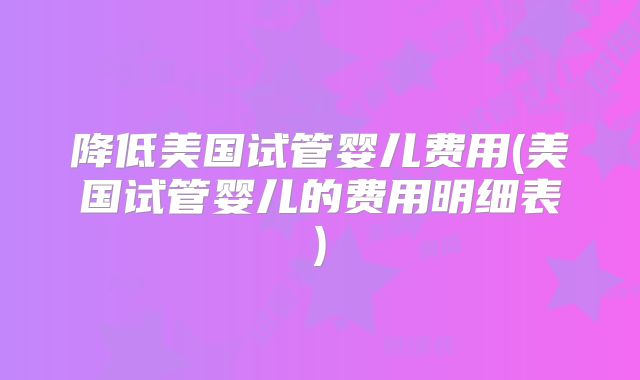 降低美国试管婴儿费用(美国试管婴儿的费用明细表)