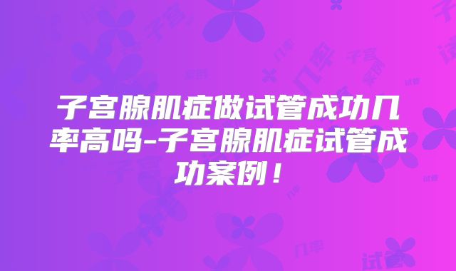子宫腺肌症做试管成功几率高吗-子宫腺肌症试管成功案例！