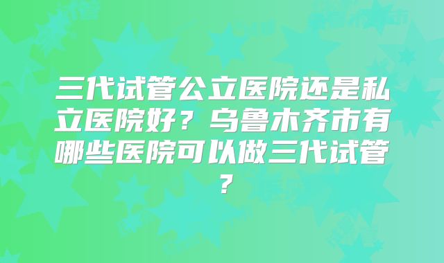 三代试管公立医院还是私立医院好？乌鲁木齐市有哪些医院可以做三代试管？