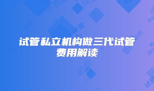 试管私立机构做三代试管费用解读