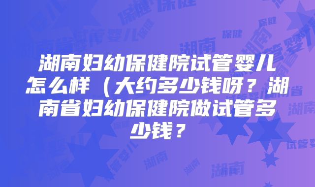 湖南妇幼保健院试管婴儿怎么样（大约多少钱呀？湖南省妇幼保健院做试管多少钱？