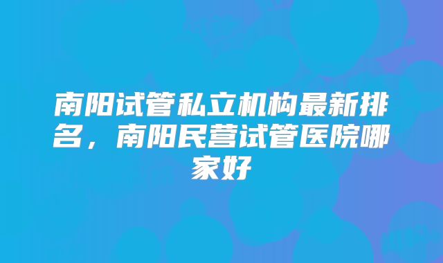 南阳试管私立机构最新排名，南阳民营试管医院哪家好