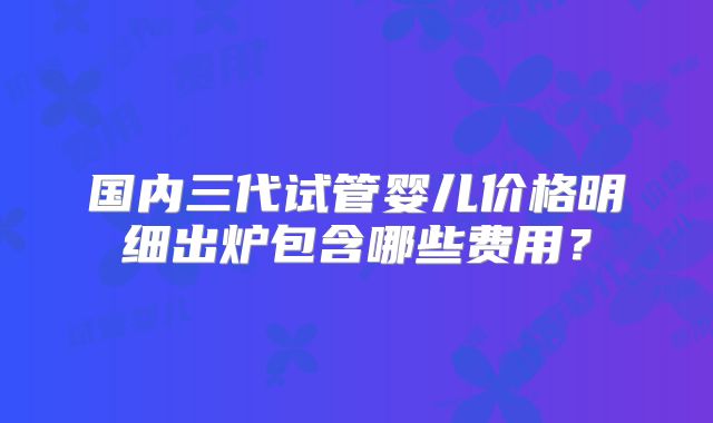 国内三代试管婴儿价格明细出炉包含哪些费用？
