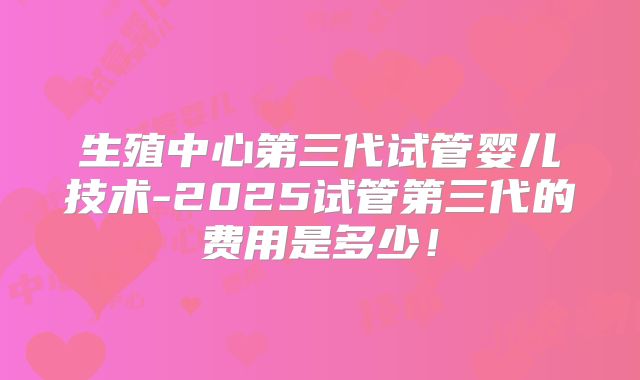 生殖中心第三代试管婴儿技术-2025试管第三代的费用是多少！