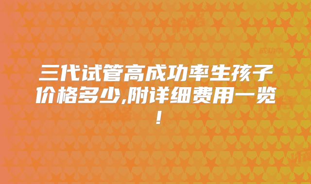 三代试管高成功率生孩子价格多少,附详细费用一览！