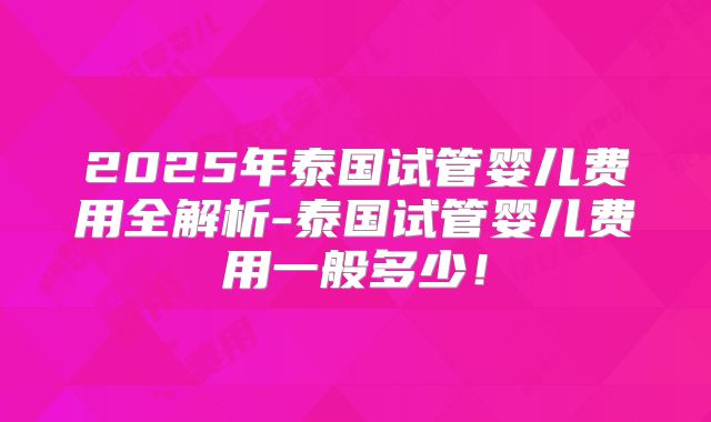 2025年泰国试管婴儿费用全解析-泰国试管婴儿费用一般多少！
