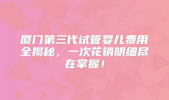 厦门第三代试管婴儿费用全揭秘，一次花销明细尽在掌握！