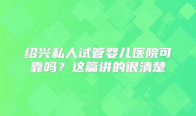 绍兴私人试管婴儿医院可靠吗?这篇讲的很清楚