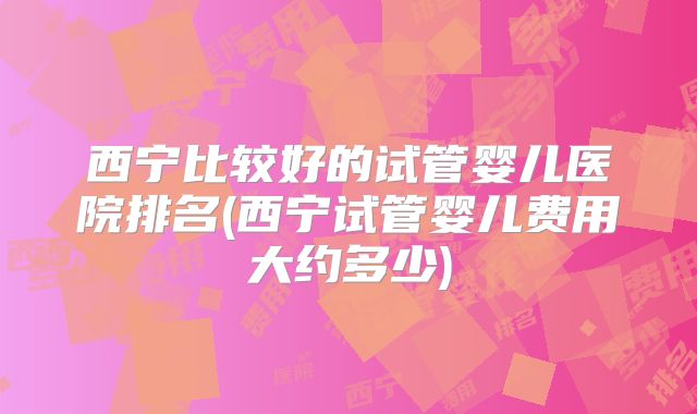 西宁比较好的试管婴儿医院排名(西宁试管婴儿费用大约多少)