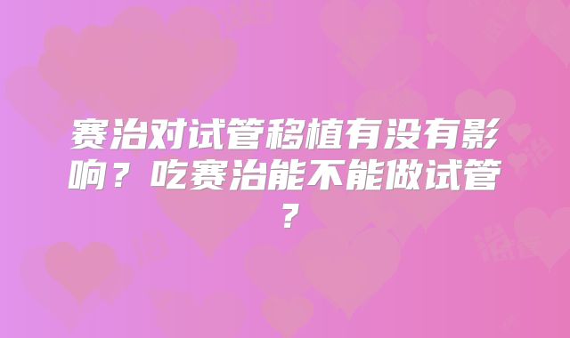 赛治对试管移植有没有影响？吃赛治能不能做试管？