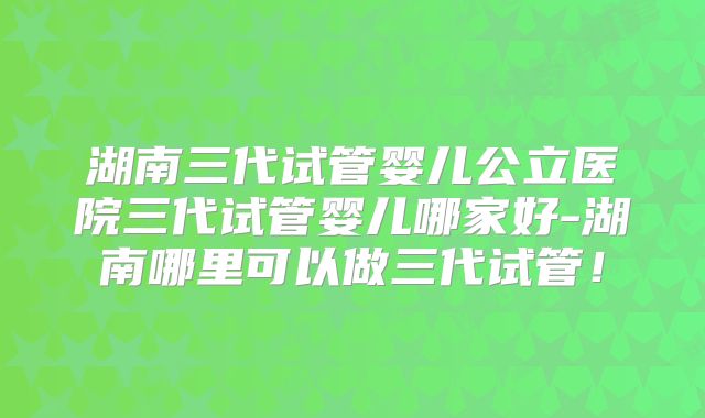 湖南三代试管婴儿公立医院三代试管婴儿哪家好-湖南哪里可以做三代试管！