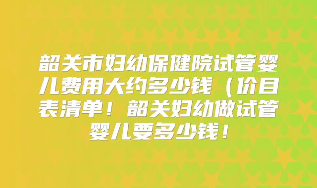 韶关市妇幼保健院试管婴儿费用大约多少钱(价目表清单!韶关妇幼做试管婴儿要多少钱!