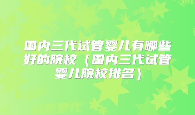国内三代试管婴儿有哪些好的院校（国内三代试管婴儿院校排名）