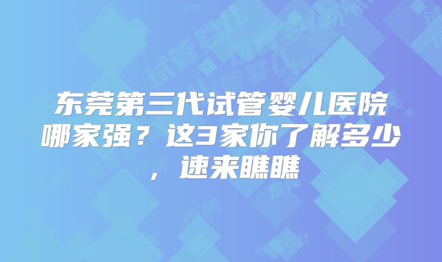 东莞第三代试管婴儿医院哪家强？这3家你了解多少，速来瞧瞧