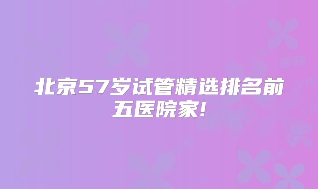 北京57岁试管精选排名前五医院家!