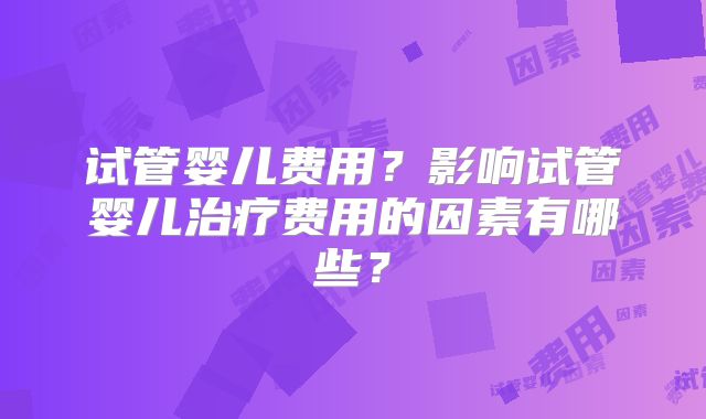 试管婴儿费用?影响试管婴儿治疗费用的因素有哪些?