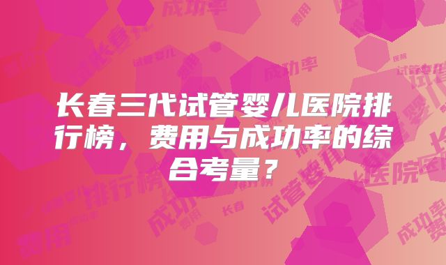 长春三代试管婴儿医院排行榜，费用与成功率的综合考量？