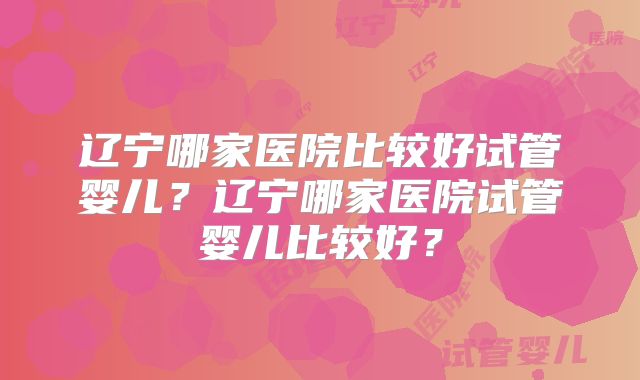辽宁哪家医院比较好试管婴儿?辽宁哪家医院试管婴儿比较好?