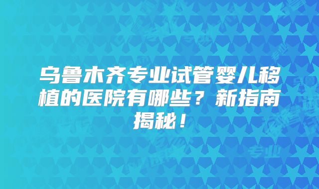 乌鲁木齐专业试管婴儿移植的医院有哪些？新指南揭秘！