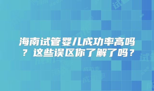 海南试管婴儿成功率高吗？这些误区你了解了吗？