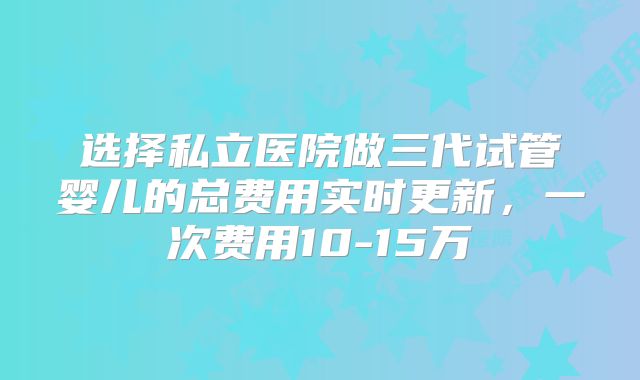 选择私立医院做三代试管婴儿的总费用实时更新，一次费用10-15万