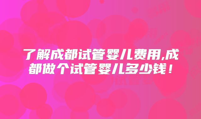 了解成都试管婴儿费用,成都做个试管婴儿多少钱！