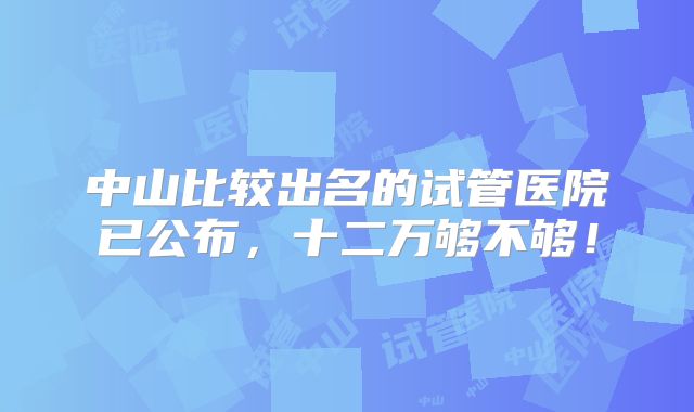 中山比较出名的试管医院已公布,十二万够不够!