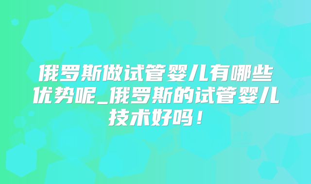 俄罗斯做试管婴儿有哪些优势呢_俄罗斯的试管婴儿技术好吗！