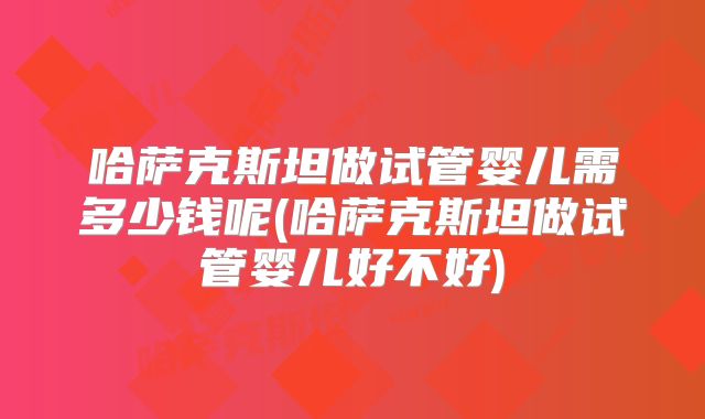 哈萨克斯坦做试管婴儿需多少钱呢(哈萨克斯坦做试管婴儿好不好)