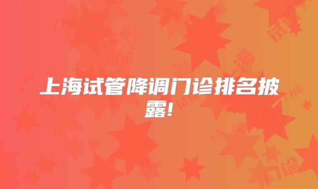 上海试管降调门诊排名披露!