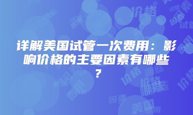 详解美国试管一次费用：影响价格的主要因素有哪些？