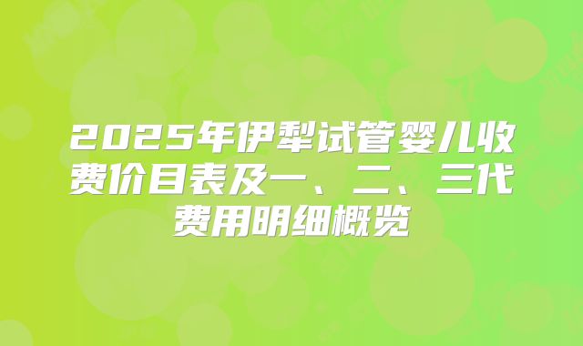 2025年伊犁试管婴儿收费价目表及一、二、三代费用明细概览