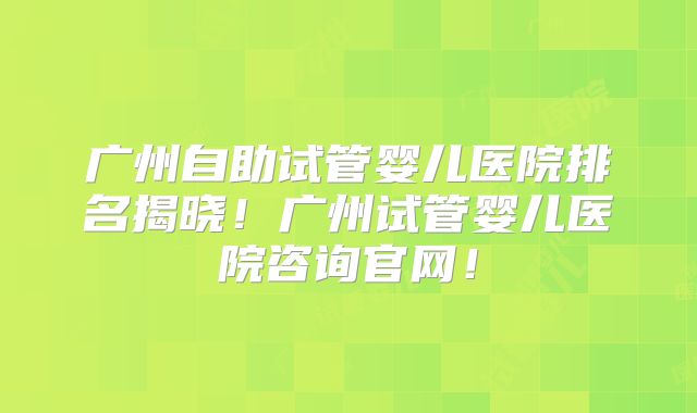广州自助试管婴儿医院排名揭晓！广州试管婴儿医院咨询官网！