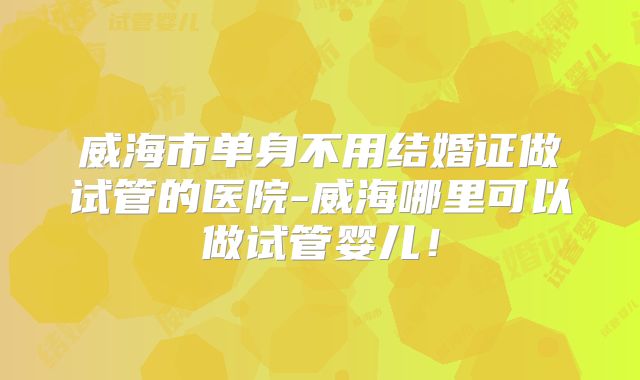 威海市单身不用结婚证做试管的医院-威海哪里可以做试管婴儿!
