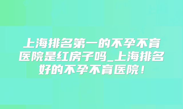 上海排名第一的不孕不育医院是红房子吗_上海排名好的不孕不育医院!