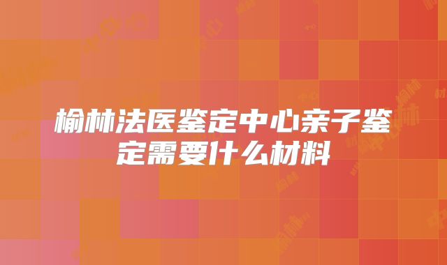 榆林法医鉴定中心亲子鉴定需要什么材料