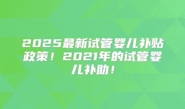 2025最新试管婴儿补贴政策！2021年的试管婴儿补助！