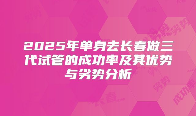 2025年单身去长春做三代试管的成功率及其优势与劣势分析