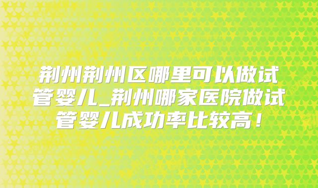荆州荆州区哪里可以做试管婴儿_荆州哪家医院做试管婴儿成功率比较高！