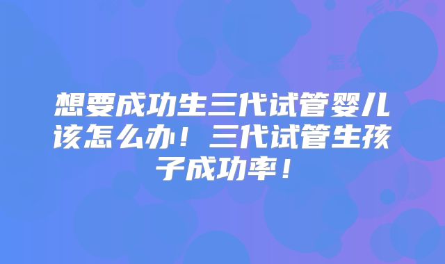 想要成功生三代试管婴儿该怎么办！三代试管生孩子成功率！