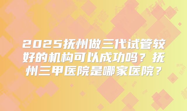 2025抚州做三代试管较好的机构可以成功吗？抚州三甲医院是哪家医院？