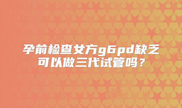 孕前检查女方g6pd缺乏可以做三代试管吗?