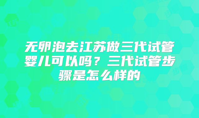 无卵泡去江苏做三代试管婴儿可以吗?三代试管步骤是怎么样的