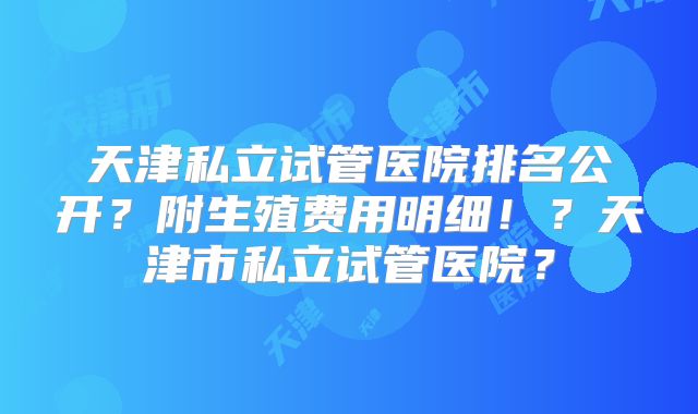 天津私立试管医院排名公开?附生殖费用明细!?天津市私立试管医院?