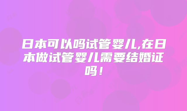 日本可以吗试管婴儿,在日本做试管婴儿需要结婚证吗！