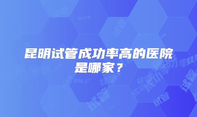 昆明试管成功率高的医院是哪家?