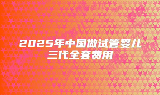 2025年中国做试管婴儿三代全套费用